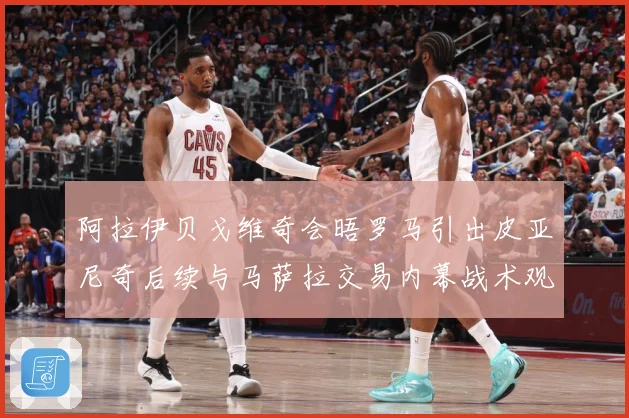 阿拉伊贝戈维奇会晤罗马引出皮亚尼奇后续与马萨拉交易内幕战术观察-深度解析