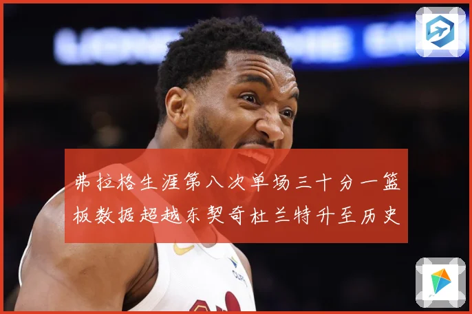 弗拉格生涯第八次单场三十分一篮板数据超越东契奇杜兰特升至历史赛场复盘-深度解析