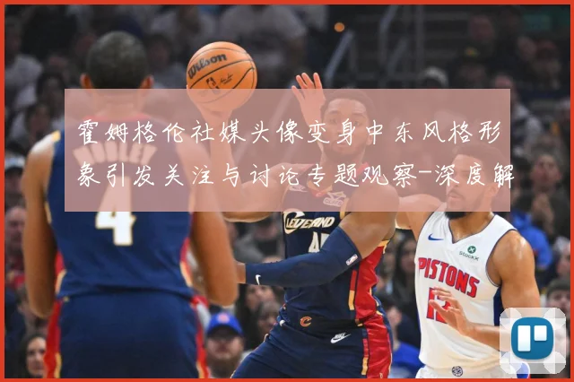 霍姆格伦社媒头像变身中东风格形象引发关注与讨论专题观察-深度解析