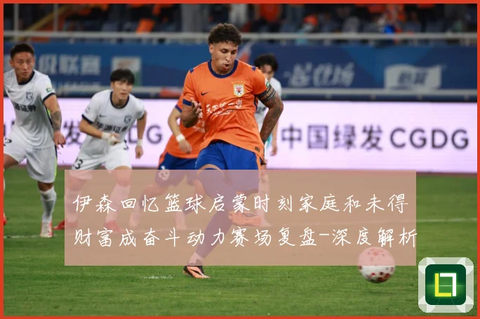 伊森回忆篮球启蒙时刻家庭和未得财富成奋斗动力赛场复盘-深度解析