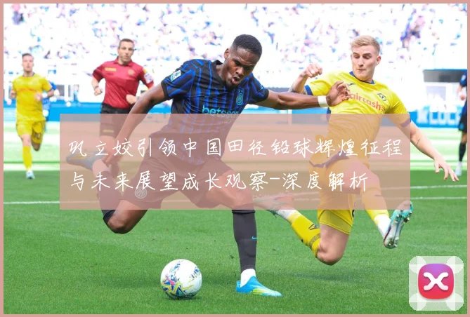 巩立姣引领中国田径铅球辉煌征程与未来展望成长观察-深度解析