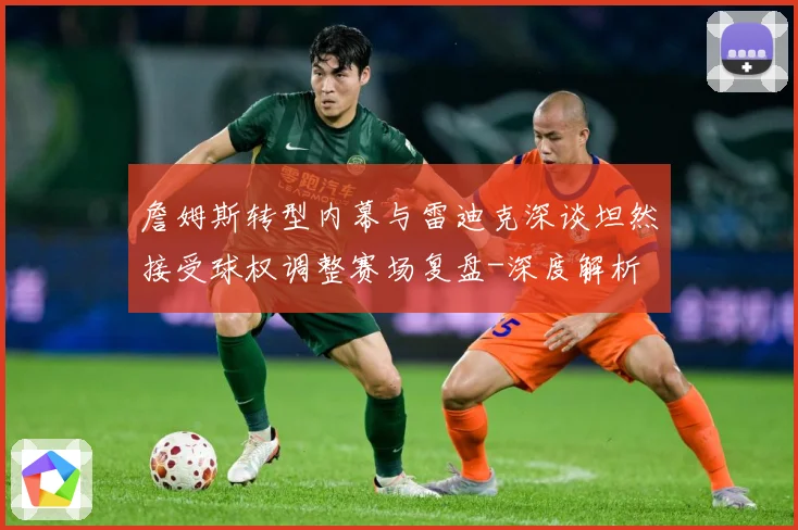 詹姆斯转型内幕与雷迪克深谈坦然接受球权调整赛场复盘-深度解析