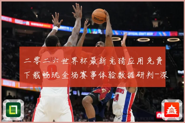 二零二六世界杯最新竞猜应用免费下载畅玩全场赛事体验数据研判-深度解析