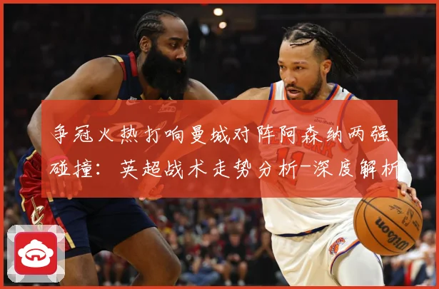 争冠火热打响曼城对阵阿森纳两强碰撞：英超战术走势分析-深度解析