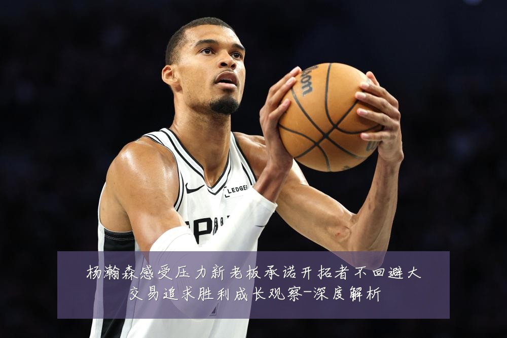 杨瀚森感受压力新老板承诺开拓者不回避大交易追求胜利成长观察-深度解析