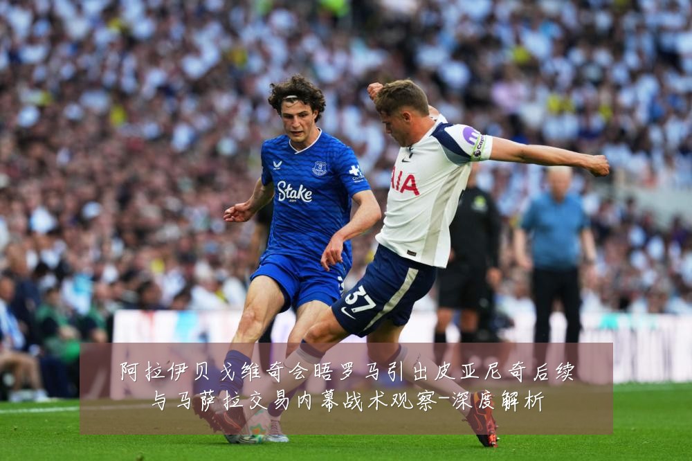 阿拉伊贝戈维奇会晤罗马引出皮亚尼奇后续与马萨拉交易内幕战术观察-深度解析